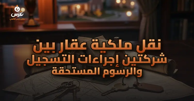 نقل ملكية عقار بين شركتين إجراءات التسجيل والرسوم المستحقة